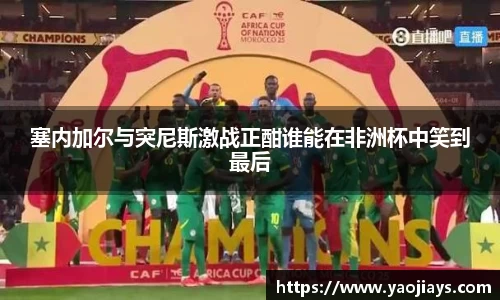 伟德体育塞内加尔与突尼斯激战正酣谁能在非洲杯中笑到最后
